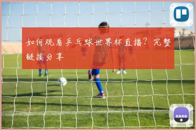 如何观看乒乓球世界杯直播？完整链接分享