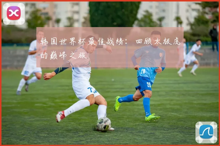 韩国世界杯最佳战绩：回顾太极虎的巅峰之旅