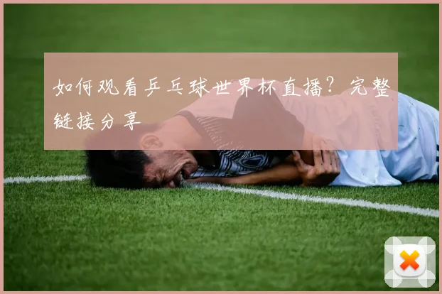如何观看乒乓球世界杯直播？完整链接分享