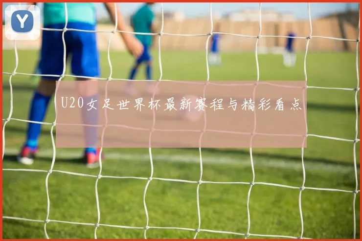 U20女足世界杯最新赛程与精彩看点